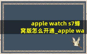 apple watch s7蜂窝版怎么开通_apple watch s7蜂窝版怎么开通失败